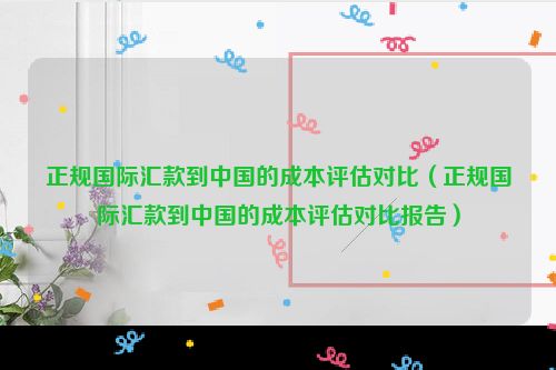 正规国际汇款到中国的成本评估对比（正规国际汇款到中国的成本评估对比报告）