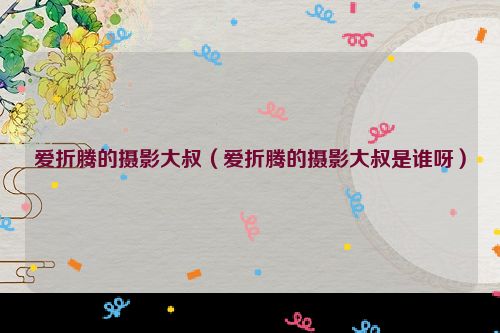 爱折腾的摄影大叔（爱折腾的摄影大叔是谁呀）