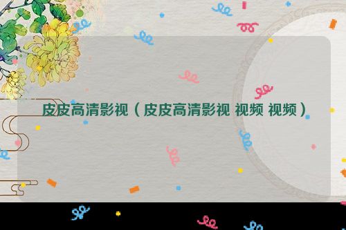 皮皮高清影视（皮皮高清影视 视频 视频）