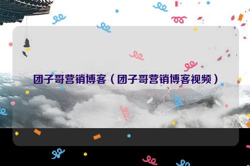 团子哥营销博客（团子哥营销博客视频）