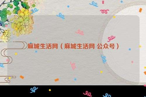 麻城生活网（麻城生活网 公众号）