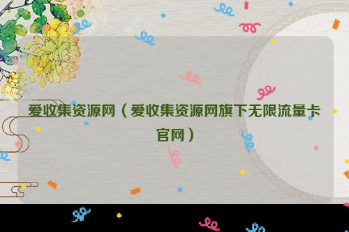 爱收集资源网（爱收集资源网旗下无限流量卡官网）