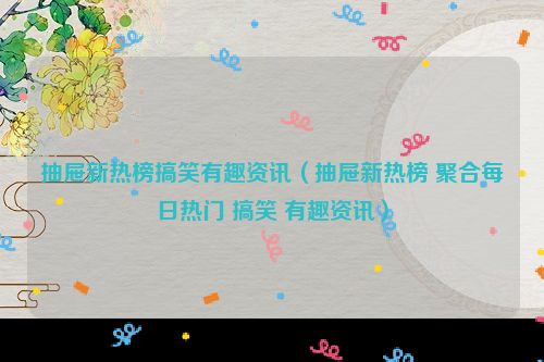 抽屉新热榜搞笑有趣资讯（抽屉新热榜 聚合每日热门 搞笑 有趣资讯）
