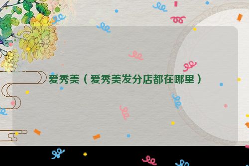爱秀美（爱秀美发分店都在哪里）