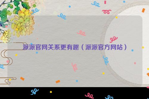 派派官网关系更有趣（派派官方网站）