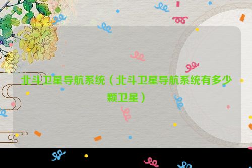 北斗卫星导航系统（北斗卫星导航系统有多少颗卫星）
