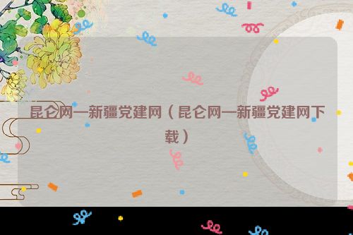 昆仑网—新疆党建网（昆仑网—新疆党建网下载）