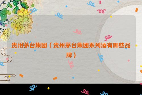 贵州茅台集团（贵州茅台集团系列酒有哪些品牌）