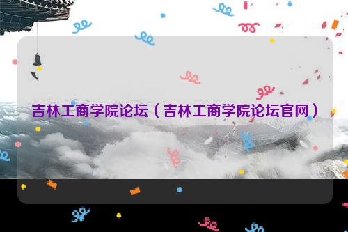 吉林工商学院论坛（吉林工商学院论坛官网）