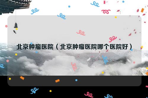 北京肿瘤医院（北京肿瘤医院哪个医院好）
