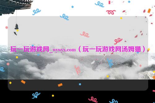 玩一玩游戏网_wywyx.com（玩一玩游戏网汤姆猫）