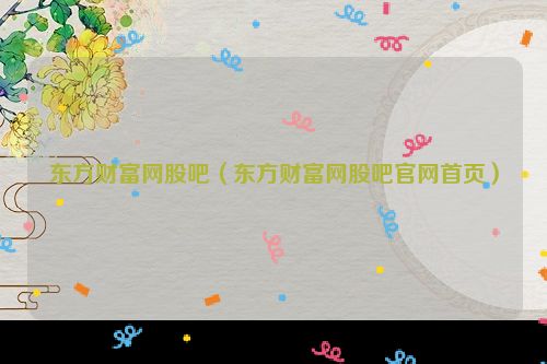 东方财富网股吧（东方财富网股吧官网首页）