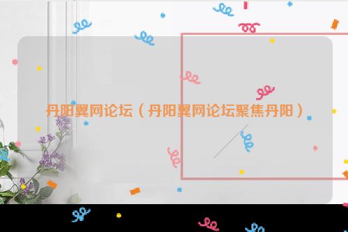 丹阳翼网论坛（丹阳翼网论坛聚焦丹阳）